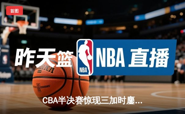 CBA半决赛惊现三加时鏖战 辽宁本钢逆转广东宏远夺赛点