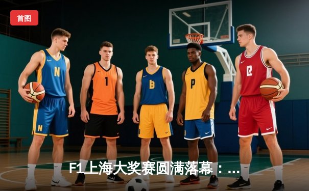 F1上海大奖赛圆满落幕：维斯塔潘强势夺冠，周冠宇主场首秀创历史