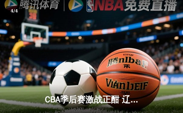 CBA季后赛激战正酣 辽宁本钢加时险胜广东东莞斩获赛点 - 4