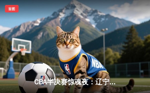 CBA半决赛惊魂夜：辽宁本钢加时逆转广东宏远，赵继伟砍下33分创生涯新高